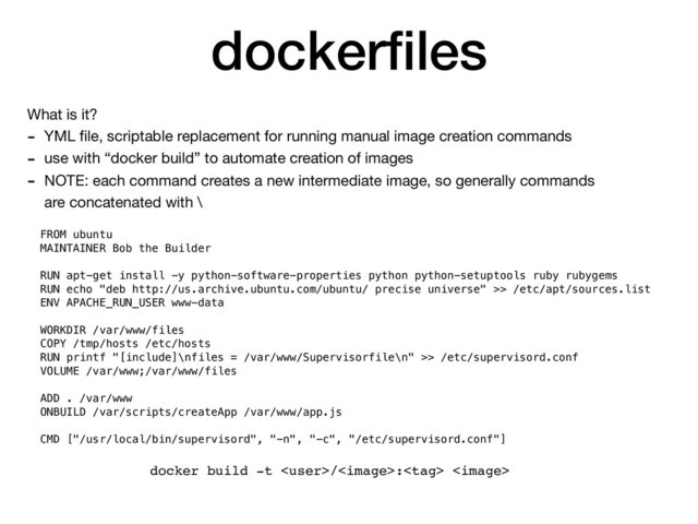 dockerﬁles
What is it?

- YML ﬁle, scriptable replacement for running manual image creation commands

- use with “docker build” to automate creation of images

- NOTE: each command creates a new intermediate image, so generally commands
are concatenated with \
FROM ubuntu
MAINTAINER Bob the Builder
RUN apt-get install -y python-software-properties python python-setuptools ruby rubygems
RUN echo "deb http://us.archive.ubuntu.com/ubuntu/ precise universe" >> /etc/apt/sources.list
ENV APACHE_RUN_USER www-data
WORKDIR /var/www/files
COPY /tmp/hosts /etc/hosts
RUN printf "[include]\nfiles = /var/www/Supervisorfile\n" >> /etc/supervisord.conf
VOLUME /var/www;/var/www/files
ADD . /var/www
ONBUILD /var/scripts/createApp /var/www/app.js
CMD ["/usr/local/bin/supervisord", "-n", "-c", "/etc/supervisord.conf"]
docker build -t /: 
