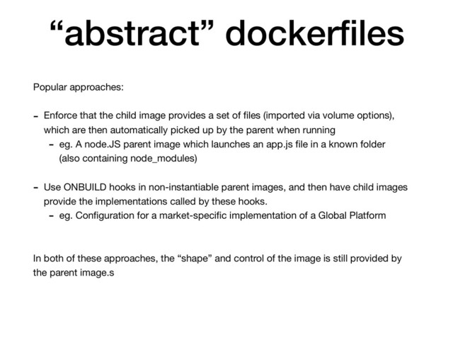 “abstract” dockerﬁles
Popular approaches:

- Enforce that the child image provides a set of ﬁles (imported via volume options),
which are then automatically picked up by the parent when running 

- eg. A node.JS parent image which launches an app.js ﬁle in a known folder
(also containing node_modules)

- Use ONBUILD hooks in non-instantiable parent images, and then have child images
provide the implementations called by these hooks.

- eg. Conﬁguration for a market-speciﬁc implementation of a Global Platform

In both of these approaches, the “shape” and control of the image is still provided by
the parent image.s
