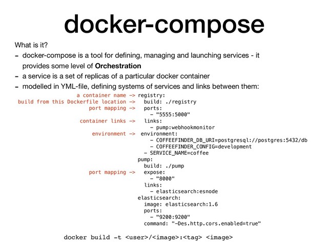 docker-compose
What is it?

- docker-compose is a tool for deﬁning, managing and launching services - it
provides some level of Orchestration

- a service is a set of replicas of a particular docker container

- modelled in YML-ﬁle, deﬁning systems of services and links between them:
registry:
build: ./registry
ports:
- "5555:5000"
links:
- pump:webhookmonitor
environment:
- COFFEEFINDER_DB_URI=postgresql://postgres:5432/db
- COFFEEFINDER_CONFIG=development
- SERVICE_NAME=coffee
pump:
build: ./pump
expose:
- "8000"
links:
- elasticsearch:esnode
elasticsearch:
image: elasticsearch:1.6
ports:
- "9200:9200"
command: "-Des.http.cors.enabled=true"
docker build -t /: 
a container name ->
build from this Dockerfile location ->
port mapping ->
container links ->
environment ->
port mapping ->
