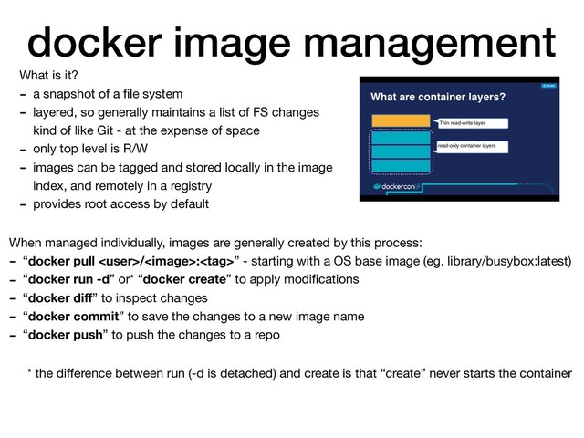 docker image management
What is it?

- a snapshot of a ﬁle system

- layered, so generally maintains a list of FS changes
kind of like Git - at the expense of space

- only top level is R/W

- images can be tagged and stored locally in the image
index, and remotely in a registry

- provides root access by default
When managed individually, images are generally created by this process:

- “docker pull /:” - starting with a OS base image (eg. library/busybox:latest)

- “docker run -d” or* “docker create” to apply modiﬁcations

- “docker diﬀ” to inspect changes

- “docker commit” to save the changes to a new image name

- “docker push” to push the changes to a repo
* the diﬀerence between run (-d is detached) and create is that “create” never starts the container
