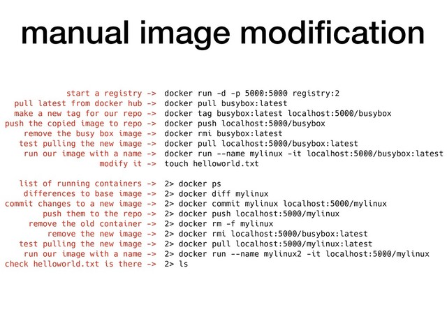 manual image modiﬁcation
docker run -d -p 5000:5000 registry:2
docker pull busybox:latest
docker tag busybox:latest localhost:5000/busybox
docker push localhost:5000/busybox
docker rmi busybox:latest
docker pull localhost:5000/busybox:latest
docker run --name mylinux -it localhost:5000/busybox:latest
touch helloworld.txt
2> docker ps
2> docker diff mylinux
2> docker commit mylinux localhost:5000/mylinux
2> docker push localhost:5000/mylinux
2> docker rm -f mylinux
2> docker rmi localhost:5000/busybox:latest
2> docker pull localhost:5000/mylinux:latest
2> docker run --name mylinux2 -it localhost:5000/mylinux
2> ls
start a registry ->
pull latest from docker hub ->
make a new tag for our repo ->
push the copied image to repo ->
remove the busy box image ->
test pulling the new image ->
run our image with a name ->
modify it ->
list of running containers ->
differences to base image ->
commit changes to a new image ->
push them to the repo ->
remove the old container ->
remove the new image ->
test pulling the new image ->
run our image with a name ->
check helloworld.txt is there ->
