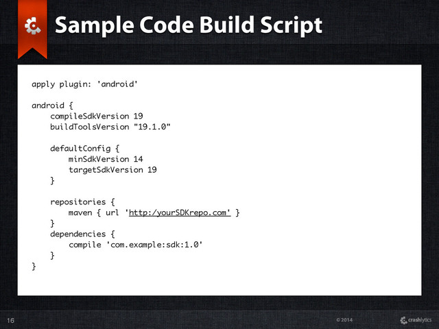© 2014
16
apply plugin: 'android'
android {
compileSdkVersion 19
buildToolsVersion "19.1.0"
defaultConfig {
minSdkVersion 14
targetSdkVersion 19
}
repositories {
maven { url 'http:/yourSDKrepo.com' }
}
dependencies {
compile 'com.example:sdk:1.0'
}
}
Sample Code Build Script
