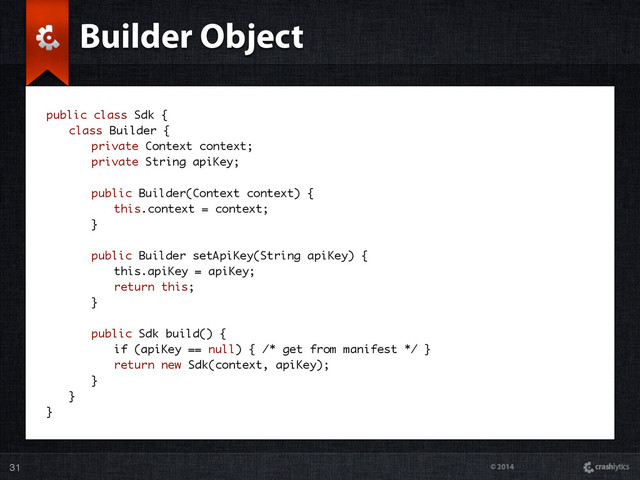 © 2014
31
Builder Object
public class Sdk {
class Builder {
private Context context;
private String apiKey;
public Builder(Context context) {
this.context = context;
}
public Builder setApiKey(String apiKey) {
this.apiKey = apiKey;
return this;
}
public Sdk build() {
if (apiKey == null) { /* get from manifest */ }
return new Sdk(context, apiKey);
}
}
}
