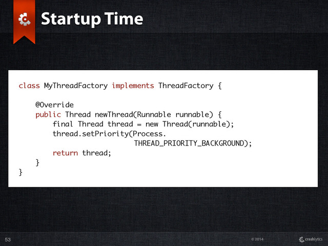 © 2014
Startup Time
53
class MyThreadFactory implements ThreadFactory {
@Override
public Thread newThread(Runnable runnable) {
final Thread thread = new Thread(runnable);
thread.setPriority(Process. 
THREAD_PRIORITY_BACKGROUND);
return thread;
}
}
