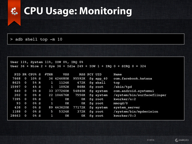 © 2014
> adb shell top -m 10
CPU Usage: Monitoring
User 11%, System 11%, IOW 0%, IRQ 0%
User 36 + Nice 2 + Sys 36 + Idle 249 + IOW 1 + IRQ 0 + SIRQ 0 = 324
PID PR CPU% S #THR VSS RSS PCY UID Name
7668 0 10% S 36 424680K 95592K fg app_40 com.facebook.katana
8625 0 5% R 1 1124K 472K fg shell top
15997 0 4% S 1 1092K 868K fg root /sbin/tpd
640 0 0% S 33 377260K 54840K fg system com.android.systemui
202 0 0% S 22 104676K 7556K fg system /system/bin/surfaceflinger
7395 0 0% S 1 0K 0K fg root kworker/u:2
93 0 0% S 1 0K 0K fg root mmcqd/0
438 0 0% S 89 443620K 77172K fg system system_server
1188 0 0% S 5 5324K 372K fg root /system/bin/mpdecision
28663 0 0% S 1 0K 0K fg root kworker/0:3

