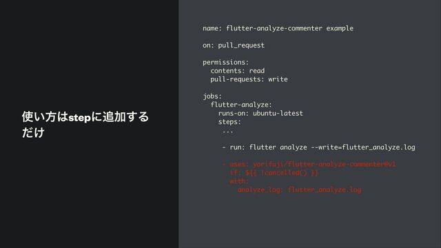 ࢖͍ํ͸stepʹ௥Ճ͢Δ
͚ͩ
name: flutter-analyze-commenter example
on: pull_request
permissions:
contents: read
pull-requests: write
jobs:
flutter-analyze:
runs-on: ubuntu-latest
steps:
...
- run: flutter analyze --write=flutter_analyze.log
- uses: yorifuji/flutter-analyze-commenter@v1
if: ${{ !cancelled() }}
with:
analyze_log: flutter_analyze.log
