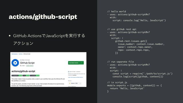 actions/github-script // hello world
- uses: actions/github-script@v7
with:
script: console.log('Hello, JavaScript')
// use github rest api
- uses: actions/github-script@v7
with:
script: |
github.rest.issues.get({
issue_number: context.issue.number,
owner: context.repo.owner,
repo: context.repo.repo,
})
// run separate file
- uses: actions/github-script@v7
with:
script: |
const script = require('./path/to/script.js')
console.log(script({github, context}))
// in script.js
module.exports = ({github, context}) => {
return 'Hello, JavaScript'
}
• GitHub ActionsͰJavaScriptΛ࣮ߦ͢Δ
ΞΫγϣϯ
