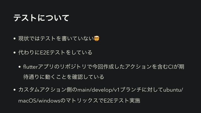 ςετʹ͍ͭͯ
• ݱঢ়Ͱ͸ςετΛॻ͍͍ͯͳ͍🤯


• ୅ΘΓʹE2EςετΛ͍ͯ͠Δ


•
fl
utterΞϓϦͷϦϙδτϦͰࠓճ࡞੒ͨ͠ΞΫγϣϯΛؚΉCI͕ظ
଴௨Γʹಈ͘͜ͱΛ֬ೝ͍ͯ͠Δ


• ΧελϜΞΫγϣϯଆͷmain/develop/v1ϒϥϯνʹରͯ͠ubuntu/
macOS/windowsͷϚτϦοΫεͰE2Eςετ࣮ࢪ
