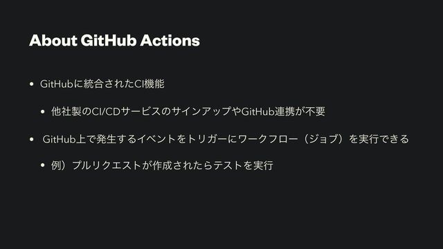 About GitHub Actions
• GitHubʹ౷߹͞ΕͨCIػೳ


• ଞࣾ੡ͷCI/CDαʔϏεͷαΠϯΞοϓ΍GitHub࿈ܞ͕ෆཁ


• GitHub্Ͱൃੜ͢ΔΠϕϯτΛτϦΨʔʹϫʔΫϑϩʔʢδϣϒʣΛ࣮ߦͰ͖Δ


• ྫʣϓϧϦΫΤετ͕࡞੒͞ΕͨΒςετΛ࣮ߦ
