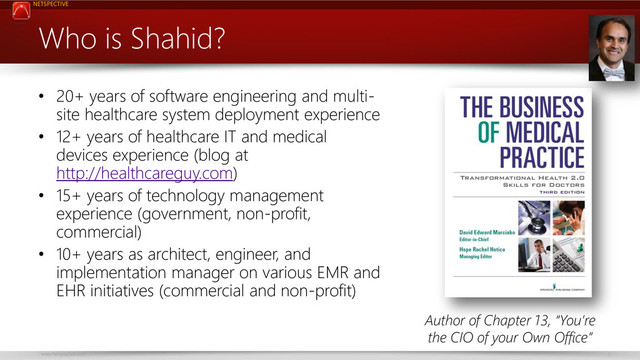 NETSPECTIVE
www.netspective.com 2
Who is Shahid?
• 20+ years of software engineering and multi-
site healthcare system deployment experience
• 12+ years of healthcare IT and medical
devices experience (blog at
http://healthcareguy.com)
• 15+ years of technology management
experience (government, non-profit,
commercial)
• 10+ years as architect, engineer, and
implementation manager on various EMR and
EHR initiatives (commercial and non-profit)
Author of Chapter 13, “You’re
the CIO of your Own Office”
