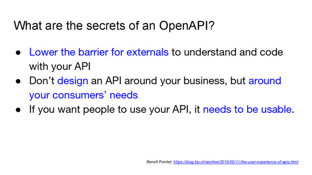What are the secrets of an OpenAPI?
● Lower the barrier for externals to understand and code
with your API
● Don’t design an API around your business, but around
your consumers’ needs
● If you want people to use your API, it needs to be usable.
Benoît Pointet, https://blog.liip.ch/archive/2015/05/11/the-user-experience-of-apis.html
