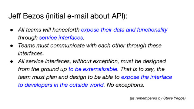 Jeff Bezos (initial e-mail about API):
● All teams will henceforth expose their data and functionality
through service interfaces.
● Teams must communicate with each other through these
interfaces.
● All service interfaces, without exception, must be designed
from the ground up to be externalizable. That is to say, the
team must plan and design to be able to expose the interface
to developers in the outside world. No exceptions.
(as remembered by Steve Yegge)
