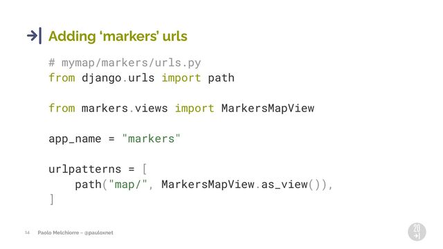 Paolo Melchiorre ~ @pauloxnet
14
Adding 8markers9 urls
# mymap/markers/urls.py
from django.urls import path
from markers.views import MarkersMapView
app_name = "markers"
urlpatterns = [
path("map/", MarkersMapView.as_view()),
]
