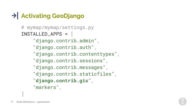 Paolo Melchiorre ~ @pauloxnet
28
Activating GeoDjango
# mymap/mymap/settings.py
INSTALLED_APPS = [
"django.contrib.admin",
"django.contrib.auth",
"django.contrib.contenttypes",
"django.contrib.sessions",
"django.contrib.messages",
"django.contrib.staticfiles",
"django.contrib.gis",
"markers",
]
