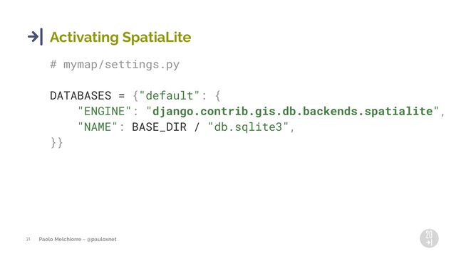 Paolo Melchiorre ~ @pauloxnet
31
Activating SpatiaLite
# mymap/settings.py
DATABASES = {"default": {
"ENGINE": "django.contrib.gis.db.backends.spatialite",
"NAME": BASE_DIR / "db.sqlite3",
}}
