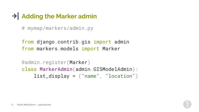 Paolo Melchiorre ~ @pauloxnet
34
Adding the Marker admin
# mymap/markers/admin.py
from django.contrib.gis import admin
from markers.models import Marker
@admin.register(Marker)
class MarkerAdmin(admin.GISModelAdmin):
list_display = ("name", "location")
