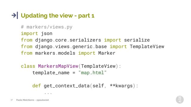 Paolo Melchiorre ~ @pauloxnet
37
Updating the view - part 1
# markers/views.py
import json
from django.core.serializers import serialize
from django.views.generic.base import TemplateView
from markers.models import Marker
class MarkersMapView(TemplateView):
template_name = "map.html"
def get_context_data(self, **kwargs):
...
