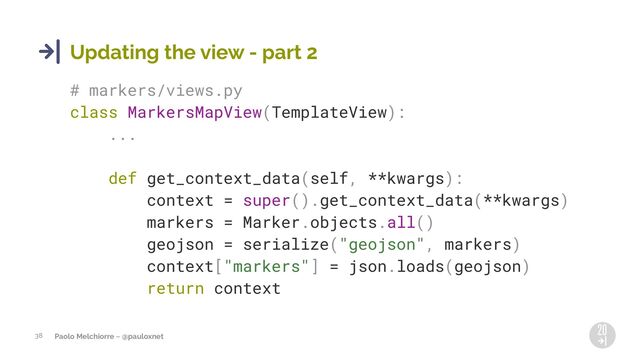Paolo Melchiorre ~ @pauloxnet
38
Updating the view - part 2
# markers/views.py
class MarkersMapView(TemplateView):
...
def get_context_data(self, **kwargs):
context = super().get_context_data(**kwargs)
markers = Marker.objects.all()
geojson = serialize("geojson", markers)
context["markers"] = json.loads(geojson)
return context
