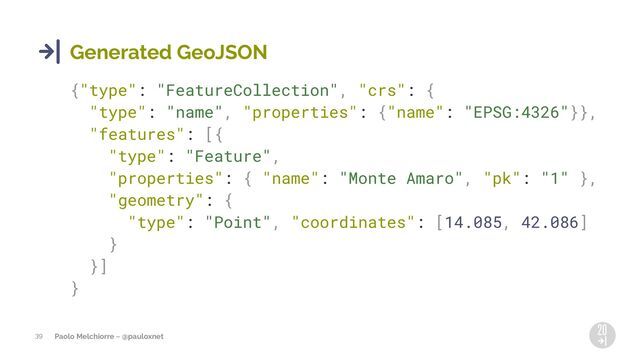 Paolo Melchiorre ~ @pauloxnet
39
Generated GeoJSON
{"type": "FeatureCollection", "crs": {
"type": "name", "properties": {"name": "EPSG:4326"}},
"features": [{
"type": "Feature",
"properties": { "name": "Monte Amaro", "pk": "1" },
"geometry": {
"type": "Point", "coordinates": [14.085, 42.086]
}
}]
}
