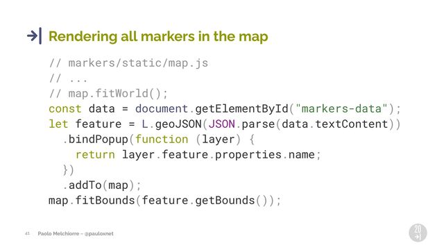 Paolo Melchiorre ~ @pauloxnet
41
Rendering all markers in the map
// markers/static/map.js
// ...
// map.fitWorld();
const data = document.getElementById("markers-data");
let feature = L.geoJSON(JSON.parse(data.textContent))
.bindPopup(function (layer) {
return layer.feature.properties.name;
})
.addTo(map);
map.fitBounds(feature.getBounds());
