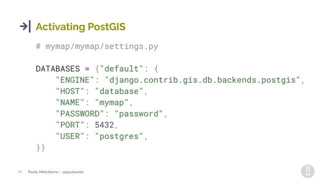 Paolo Melchiorre ~ @pauloxnet
50
Activating PostGIS
# mymap/mymap/settings.py
DATABASES = {"default": {
"ENGINE": "django.contrib.gis.db.backends.postgis",
"HOST": "database",
"NAME": "mymap",
"PASSWORD": "password",
"PORT": 5432,
"USER": "postgres",
}}
