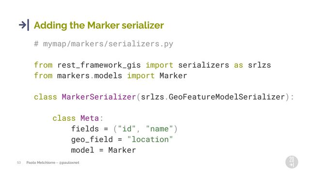 Paolo Melchiorre ~ @pauloxnet
53
Adding the Marker serializer
# mymap/markers/serializers.py
from rest_framework_gis import serializers as srlzs
from markers.models import Marker
class MarkerSerializer(srlzs.GeoFeatureModelSerializer):
class Meta:
fields = ("id", "name")
geo_field = "location"
model = Marker
