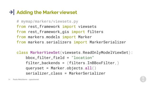 Paolo Melchiorre ~ @pauloxnet
54
Adding the Marker viewset
# mymap/markers/viewsets.py
from rest_framework import viewsets
from rest_framework_gis import filters
from markers.models import Marker
from markers.serializers import MarkerSerializer
class MarkerViewSet(viewsets.ReadOnlyModelViewSet):
bbox_filter_field = "location"
filter_backends = (filters.InBBoxFilter,)
queryset = Marker.objects.all()
serializer_class = MarkerSerializer
