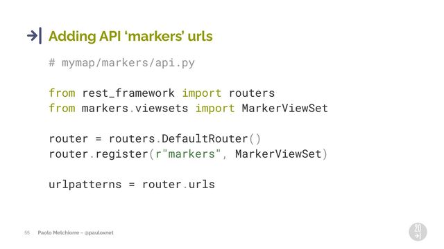 Paolo Melchiorre ~ @pauloxnet
55
Adding API 8markers9 urls
# mymap/markers/api.py
from rest_framework import routers
from markers.viewsets import MarkerViewSet
router = routers.DefaultRouter()
router.register(r"markers", MarkerViewSet)
urlpatterns = router.urls
