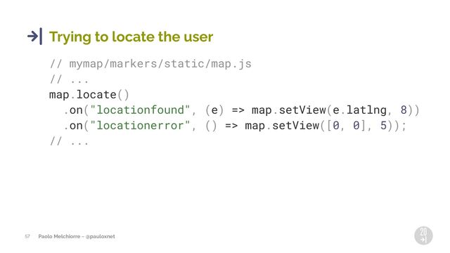 Paolo Melchiorre ~ @pauloxnet
57
Trying to locate the user
// mymap/markers/static/map.js
// ...
map.locate()
.on("locationfound", (e) => map.setView(e.latlng, 8))
.on("locationerror", () => map.setView([0, 0], 5));
// ...
