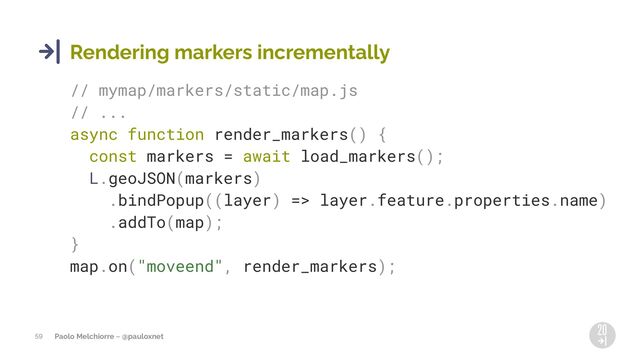 Paolo Melchiorre ~ @pauloxnet
59
Rendering markers incrementally
// mymap/markers/static/map.js
// ...
async function render_markers() {
const markers = await load_markers();
L.geoJSON(markers)
.bindPopup((layer) => layer.feature.properties.name)
.addTo(map);
}
map.on("moveend", render_markers);
