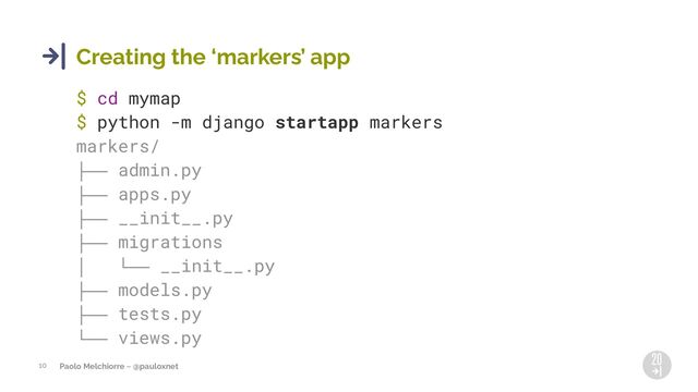 Paolo Melchiorre ~ @pauloxnet
10
Creating the 8markers9 app
$ cd mymap
$ python -m django startapp markers
markers/
├── admin.py
├── apps.py
├── __init__.py
├── migrations
│ └── __init__.py
├── models.py
├── tests.py
└── views.py
