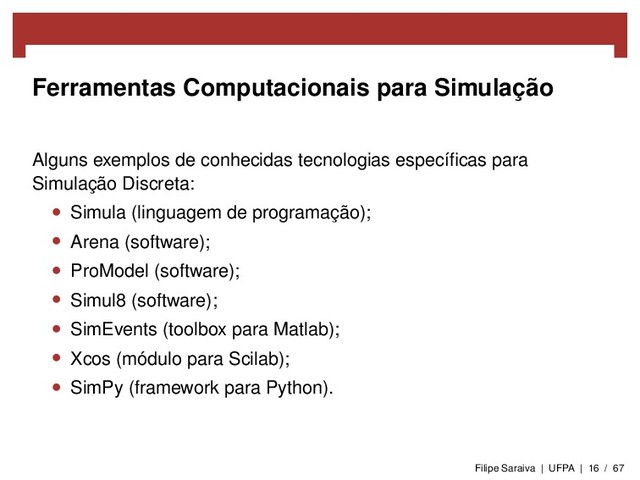 Ferramentas Computacionais para Simulação
Alguns exemplos de conhecidas tecnologias especíﬁcas para
Simulação Discreta:
• Simula (linguagem de programação);
• Arena (software);
• ProModel (software);
• Simul8 (software);
• SimEvents (toolbox para Matlab);
• Xcos (módulo para Scilab);
• SimPy (framework para Python).
Filipe Saraiva | UFPA | 16 / 67
