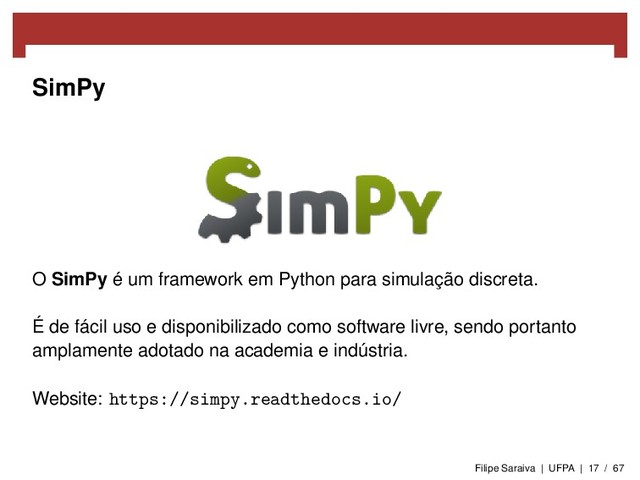 SimPy
O SimPy é um framework em Python para simulação discreta.
É de fácil uso e disponibilizado como software livre, sendo portanto
amplamente adotado na academia e indústria.
Website: https://simpy.readthedocs.io/
Filipe Saraiva | UFPA | 17 / 67
