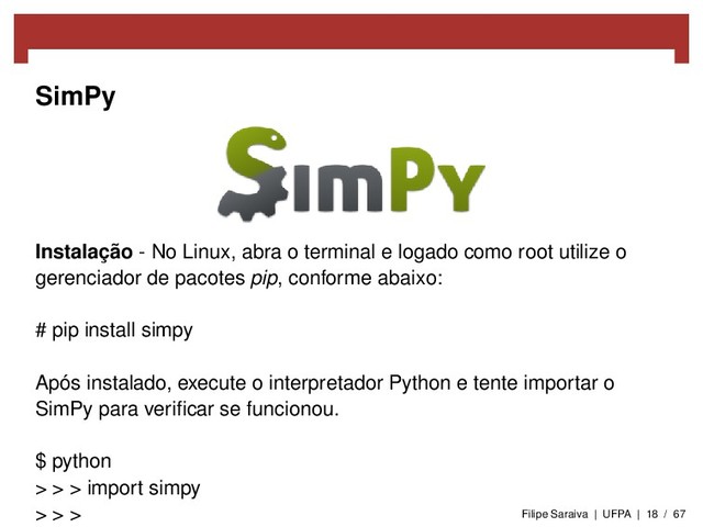 SimPy
Instalação - No Linux, abra o terminal e logado como root utilize o
gerenciador de pacotes pip, conforme abaixo:
# pip install simpy
Após instalado, execute o interpretador Python e tente importar o
SimPy para veriﬁcar se funcionou.
$ python
> > > import simpy
> > > Filipe Saraiva | UFPA | 18 / 67
