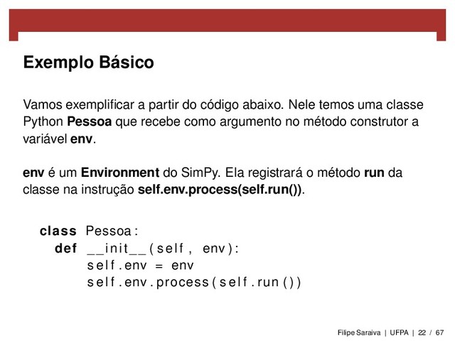 Exemplo Básico
Vamos exempliﬁcar a partir do código abaixo. Nele temos uma classe
Python Pessoa que recebe como argumento no método construtor a
variável env.
env é um Environment do SimPy. Ela registrará o método run da
classe na instrução self.env.process(self.run()).
class Pessoa :
def __init__ ( self , env ) :
s e l f . env = env
s e l f . env . process ( s e l f . run ( ) )
Filipe Saraiva | UFPA | 22 / 67
