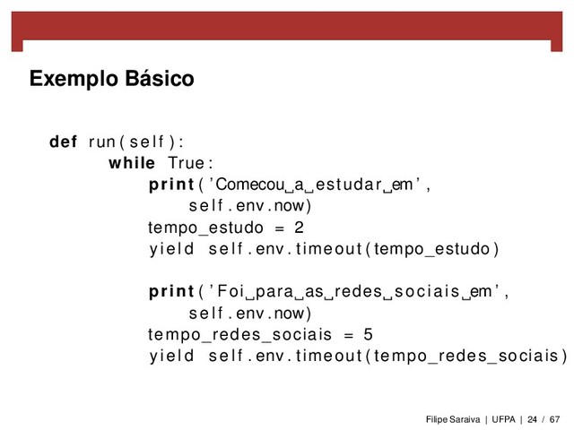 Exemplo Básico
def run ( s e l f ) :
while True :
print ( ’Comecou a estudar em ’ ,
s e l f . env . now)
tempo_estudo = 2
y i e l d s e l f . env . timeout ( tempo_estudo )
print ( ’ Foi para as redes sociais em ’ ,
s e l f . env . now)
tempo_redes_sociais = 5
y i e l d s e l f . env . timeout ( tempo_redes_sociais )
Filipe Saraiva | UFPA | 24 / 67
