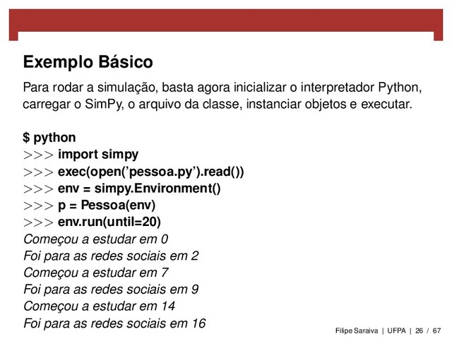 Exemplo Básico
Para rodar a simulação, basta agora inicializar o interpretador Python,
carregar o SimPy, o arquivo da classe, instanciar objetos e executar.
$ python
>>> import simpy
>>> exec(open(’pessoa.py’).read())
>>> env = simpy.Environment()
>>> p = Pessoa(env)
>>> env.run(until=20)
Começou a estudar em 0
Foi para as redes sociais em 2
Começou a estudar em 7
Foi para as redes sociais em 9
Começou a estudar em 14
Foi para as redes sociais em 16
Filipe Saraiva | UFPA | 26 / 67
