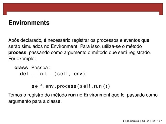 Environments
Após declarado, é necessário registrar os processos e eventos que
serão simulados no Environment. Para isso, utiliza-se o método
process, passando como argumento o método que será registrado.
Por exemplo:
class Pessoa :
def __init__ ( self , env ) :
. . .
s e l f . env . process ( s e l f . run ( ) )
Temos o registro do método run no Environment que foi passado como
argumento para a classe.
Filipe Saraiva | UFPA | 31 / 67
