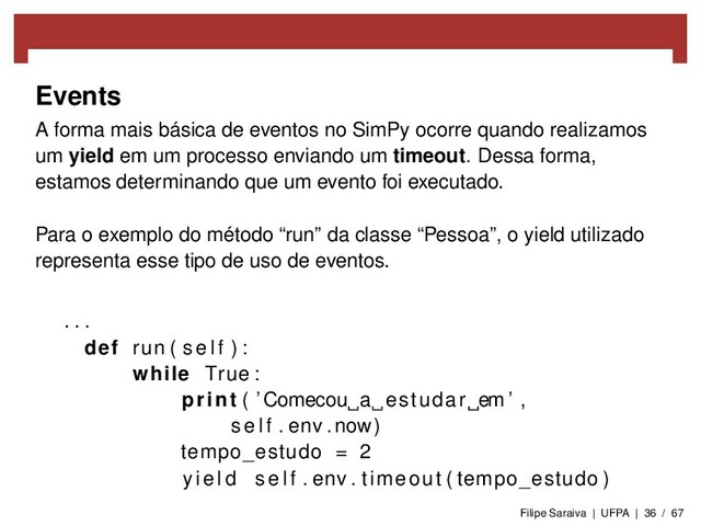 Events
A forma mais básica de eventos no SimPy ocorre quando realizamos
um yield em um processo enviando um timeout. Dessa forma,
estamos determinando que um evento foi executado.
Para o exemplo do método “run” da classe “Pessoa”, o yield utilizado
representa esse tipo de uso de eventos.
. . .
def run ( s e l f ) :
while True :
print ( ’Comecou a estudar em ’ ,
s e l f . env . now)
tempo_estudo = 2
y i e l d s e l f . env . timeout ( tempo_estudo )
Filipe Saraiva | UFPA | 36 / 67
