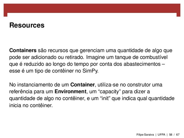 Resources
Containers são recursos que gerenciam uma quantidade de algo que
pode ser adicionado ou retirado. Imagine um tanque de combustível
que é reduzido ao longo do tempo por conta dos abastecimentos –
esse é um tipo de contêiner no SimPy.
No instanciamento de um Container, utiliza-se no construtor uma
referência para um Environment, um “capacity” para dizer a
quantidade de algo no contêiner, e um “init” que indica qual quantidade
inicia no contêiner.
Filipe Saraiva | UFPA | 58 / 67
