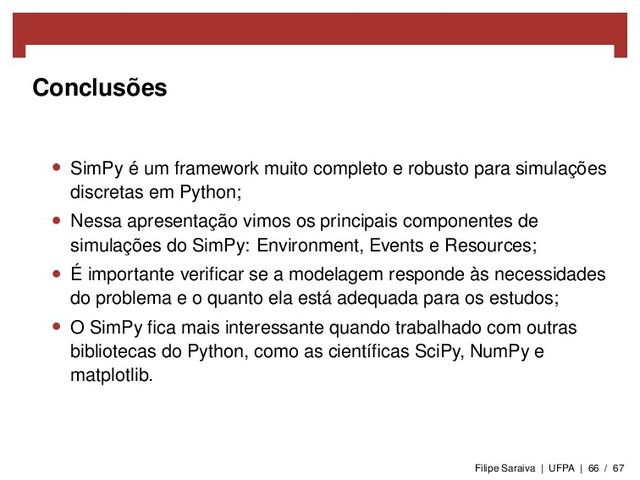 Conclusões
• SimPy é um framework muito completo e robusto para simulações
discretas em Python;
• Nessa apresentação vimos os principais componentes de
simulações do SimPy: Environment, Events e Resources;
• É importante veriﬁcar se a modelagem responde às necessidades
do problema e o quanto ela está adequada para os estudos;
• O SimPy ﬁca mais interessante quando trabalhado com outras
bibliotecas do Python, como as cientíﬁcas SciPy, NumPy e
matplotlib.
Filipe Saraiva | UFPA | 66 / 67
