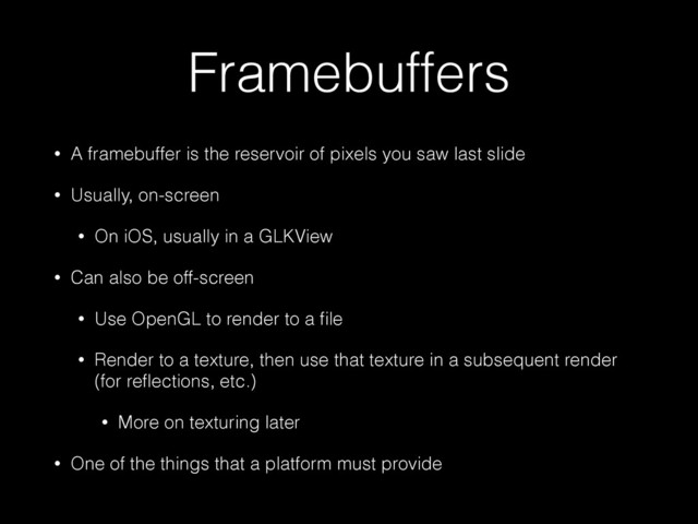Framebuffers
• A framebuffer is the reservoir of pixels you saw last slide
• Usually, on-screen
• On iOS, usually in a GLKView
• Can also be off-screen
• Use OpenGL to render to a ﬁle
• Render to a texture, then use that texture in a subsequent render
(for reﬂections, etc.)
• More on texturing later
• One of the things that a platform must provide
