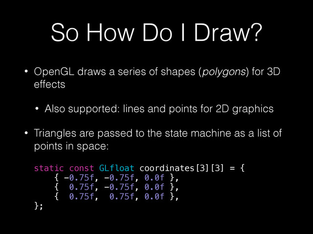 So How Do I Draw?
• OpenGL draws a series of shapes (polygons) for 3D
effects
• Also supported: lines and points for 2D graphics
• Triangles are passed to the state machine as a list of
points in space:
static const GLfloat coordinates[3][3] = {
{ -0.75f, -0.75f, 0.0f },
{ 0.75f, -0.75f, 0.0f },
{ 0.75f, 0.75f, 0.0f },
};
