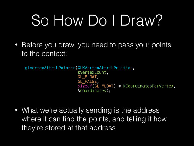 So How Do I Draw?
• Before you draw, you need to pass your points
to the context:
glVertexAttribPointer(GLKVertexAttribPosition,
kVertexCount,
GL_FLOAT,
GL_FALSE,
sizeof(GL_FLOAT) * kCoordinatesPerVertex,
&coordinates);
!
• What we’re actually sending is the address
where it can ﬁnd the points, and telling it how
they’re stored at that address
