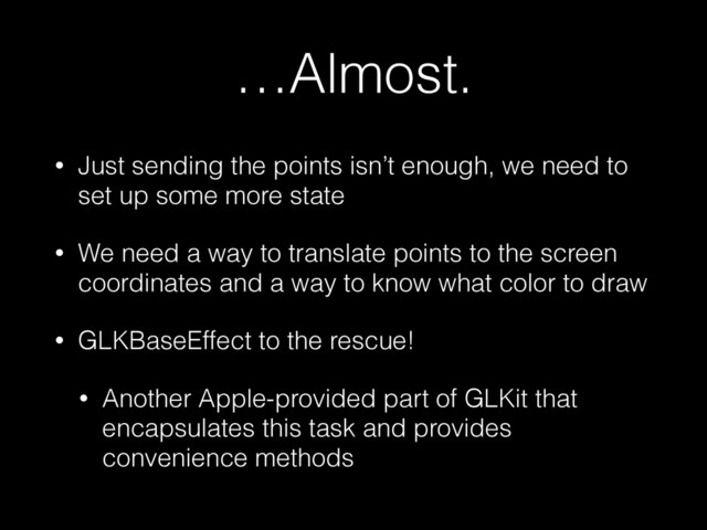 …Almost.
• Just sending the points isn’t enough, we need to
set up some more state
• We need a way to translate points to the screen
coordinates and a way to know what color to draw
• GLKBaseEffect to the rescue!
• Another Apple-provided part of GLKit that
encapsulates this task and provides
convenience methods
