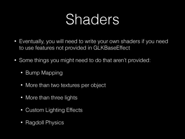Shaders
• Eventually, you will need to write your own shaders if you need
to use features not provided in GLKBaseEffect
• Some things you might need to do that aren’t provided:
• Bump Mapping
• More than two textures per object
• More than three lights
• Custom Lighting Effects
• Ragdoll Physics

