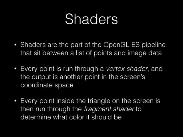 Shaders
• Shaders are the part of the OpenGL ES pipeline
that sit between a list of points and image data
• Every point is run through a vertex shader, and
the output is another point in the screen’s
coordinate space
• Every point inside the triangle on the screen is
then run through the fragment shader to
determine what color it should be
