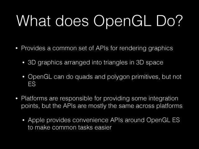 What does OpenGL Do?
• Provides a common set of APIs for rendering graphics
• 3D graphics arranged into triangles in 3D space
• OpenGL can do quads and polygon primitives, but not
ES
• Platforms are responsible for providing some integration
points, but the APIs are mostly the same across platforms
• Apple provides convenience APIs around OpenGL ES
to make common tasks easier
