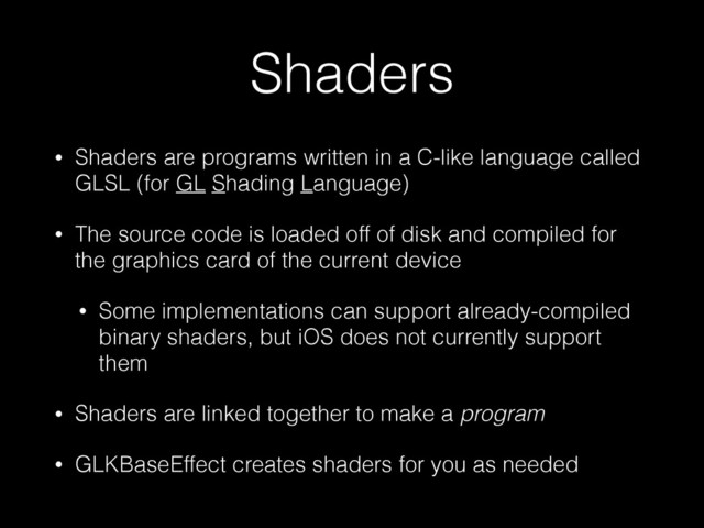 Shaders
• Shaders are programs written in a C-like language called
GLSL (for GL Shading Language)
• The source code is loaded off of disk and compiled for
the graphics card of the current device
• Some implementations can support already-compiled
binary shaders, but iOS does not currently support
them
• Shaders are linked together to make a program
• GLKBaseEffect creates shaders for you as needed
