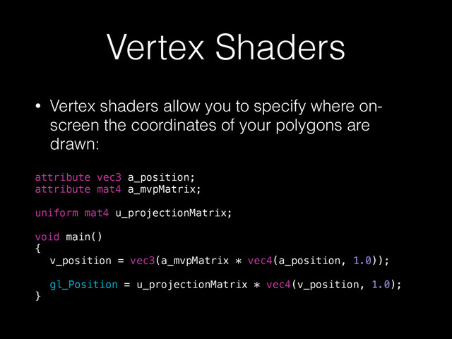 Vertex Shaders
• Vertex shaders allow you to specify where on-
screen the coordinates of your polygons are
drawn:
attribute vec3 a_position;
attribute mat4 a_mvpMatrix;
!
uniform mat4 u_projectionMatrix;
!
void main()
{
v_position = vec3(a_mvpMatrix * vec4(a_position, 1.0));
gl_Position = u_projectionMatrix * vec4(v_position, 1.0);
}
